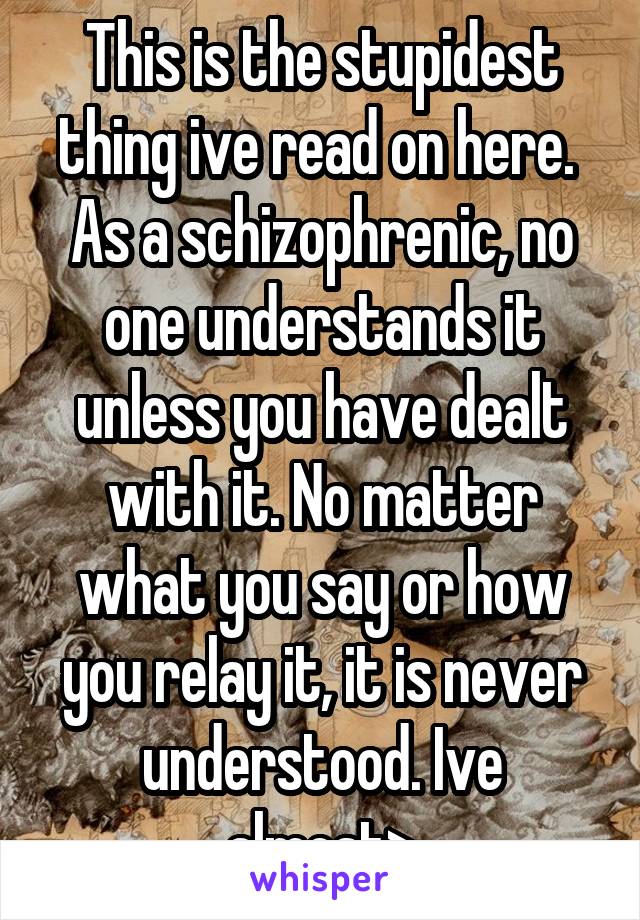 This is the stupidest thing ive read on here. 
As a schizophrenic, no one understands it unless you have dealt with it. No matter what you say or how you relay it, it is never understood. Ive almost>