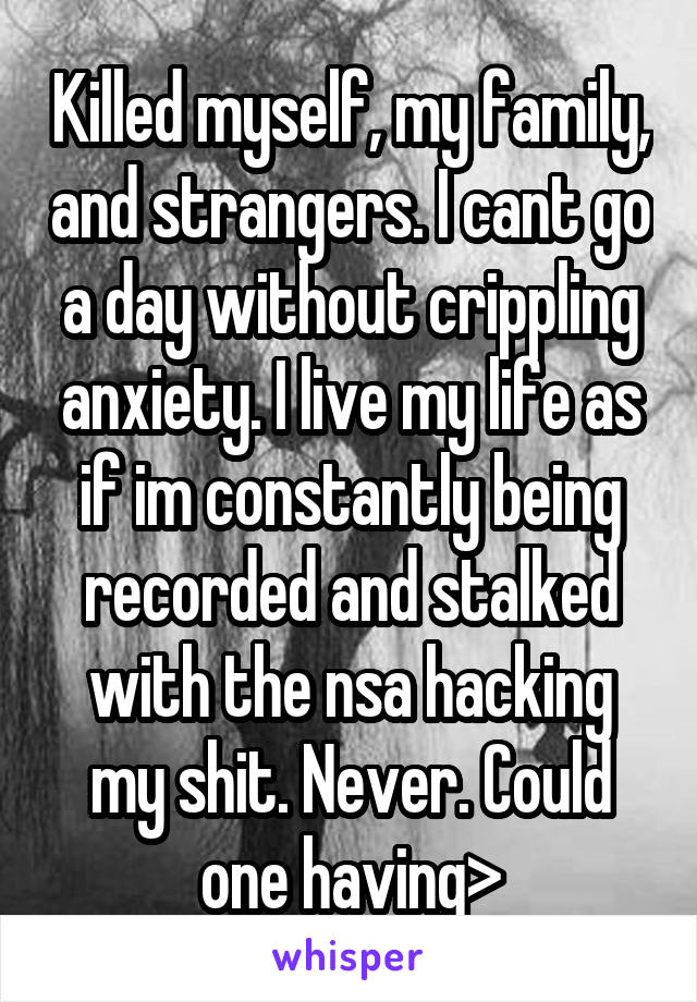 Killed myself, my family, and strangers. I cant go a day without crippling anxiety. I live my life as if im constantly being recorded and stalked with the nsa hacking my shit. Never. Could one having>