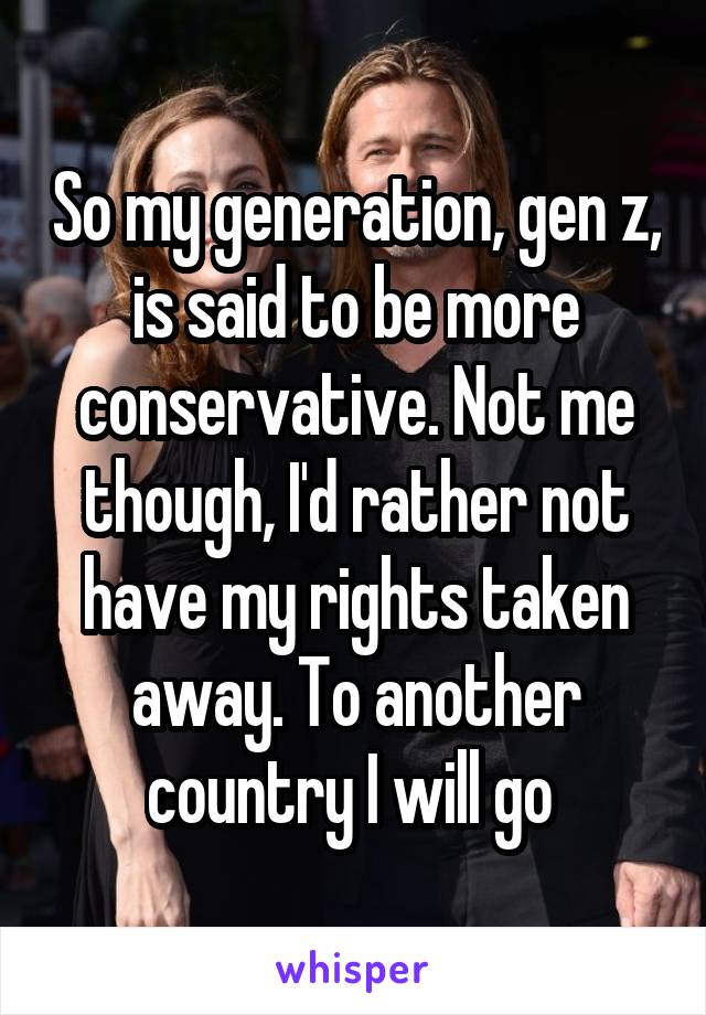 So my generation, gen z, is said to be more conservative. Not me though, I'd rather not have my rights taken away. To another country I will go 
