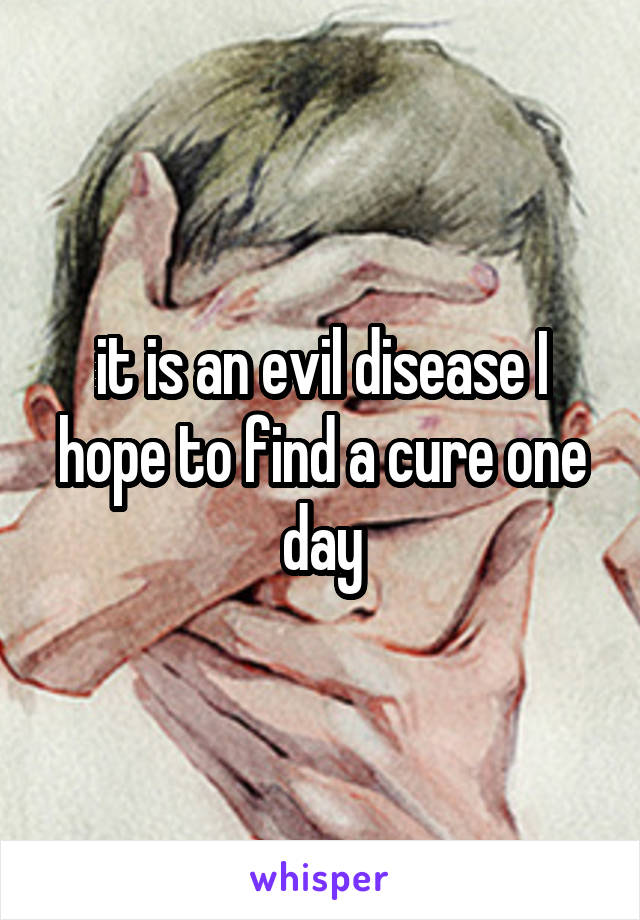 it is an evil disease I hope to find a cure one day