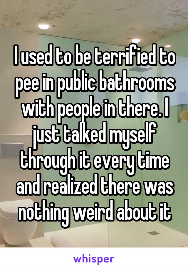 I used to be terrified to pee in public bathrooms with people in there. I just talked myself through it every time and realized there was nothing weird about it