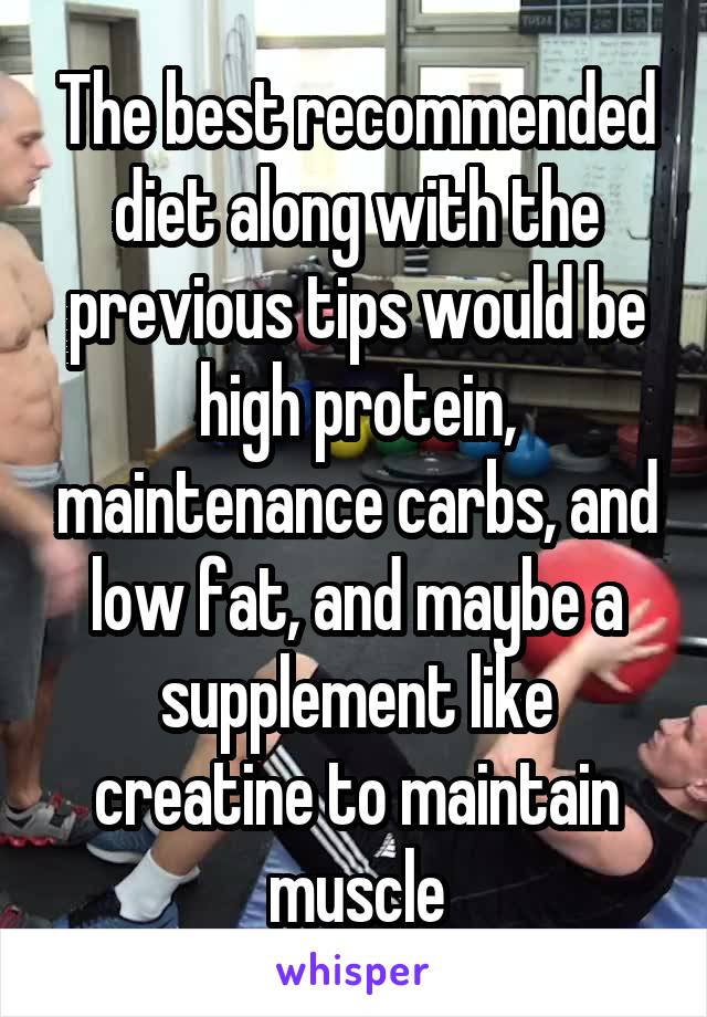 The best recommended diet along with the previous tips would be high protein, maintenance carbs, and low fat, and maybe a supplement like creatine to maintain muscle