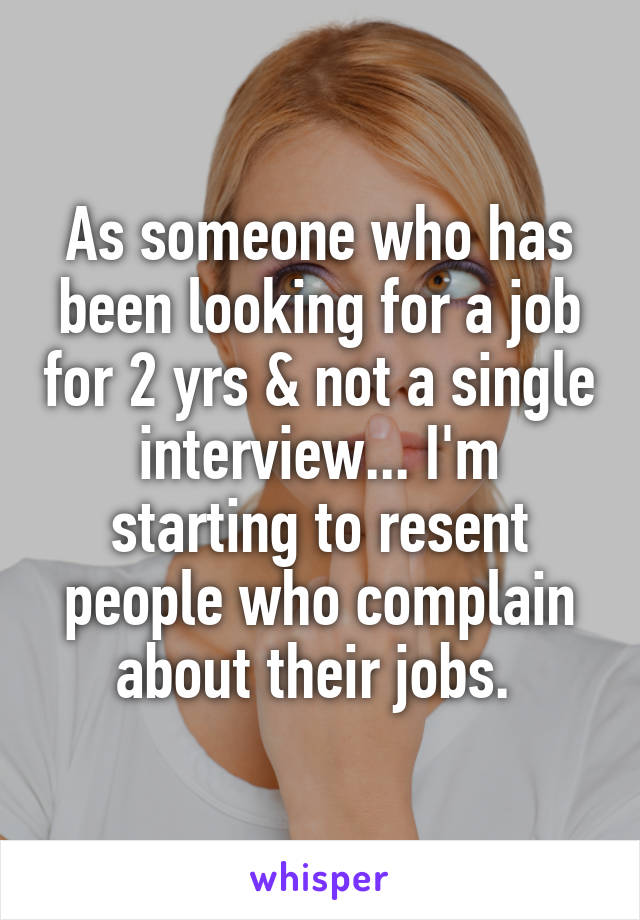 As someone who has been looking for a job for 2 yrs & not a single interview... I'm starting to resent people who complain about their jobs. 