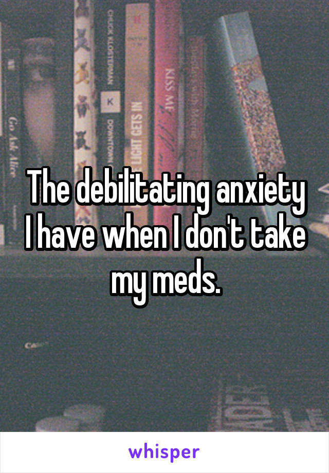 The debilitating anxiety I have when I don't take my meds.