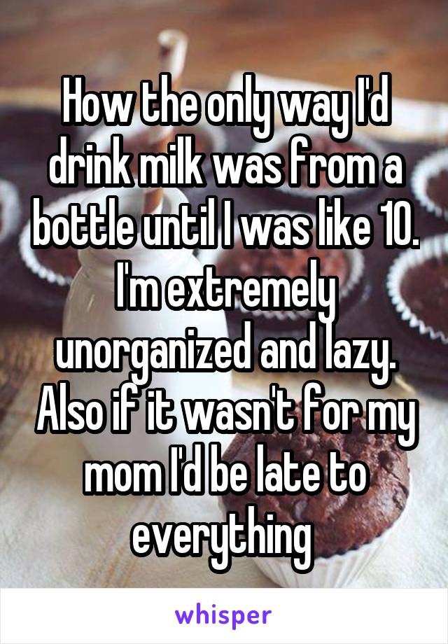 How the only way I'd drink milk was from a bottle until I was like 10. I'm extremely unorganized and lazy. Also if it wasn't for my mom I'd be late to everything 