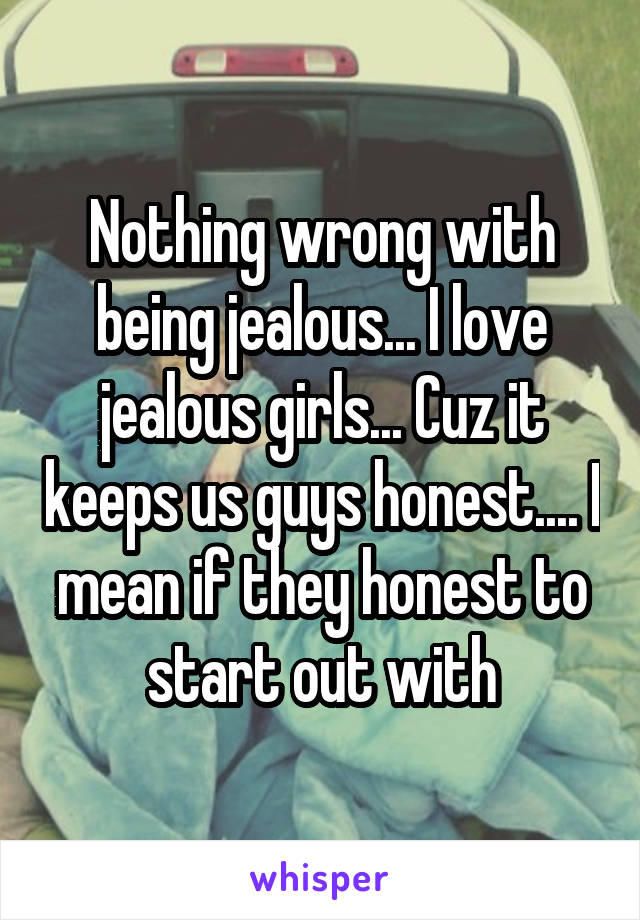 Nothing wrong with being jealous... I love jealous girls... Cuz it keeps us guys honest.... I mean if they honest to start out with