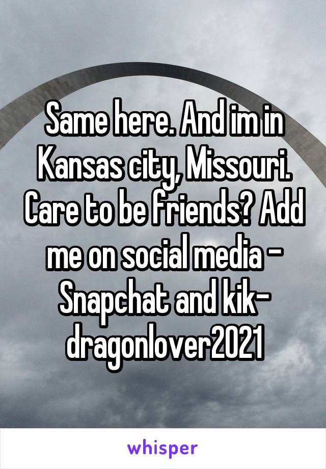 Same here. And im in Kansas city, Missouri. Care to be friends? Add me on social media -
Snapchat and kik- dragonlover2021