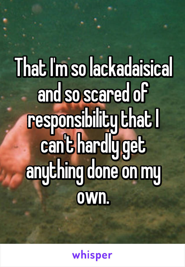 That I'm so lackadaisical and so scared of responsibility that I can't hardly get anything done on my own.
