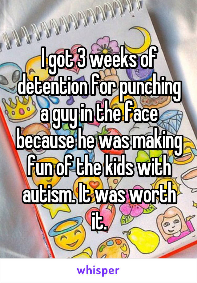 I got 3 weeks of detention for punching a guy in the face because he was making fun of the kids with autism. It was worth it.
