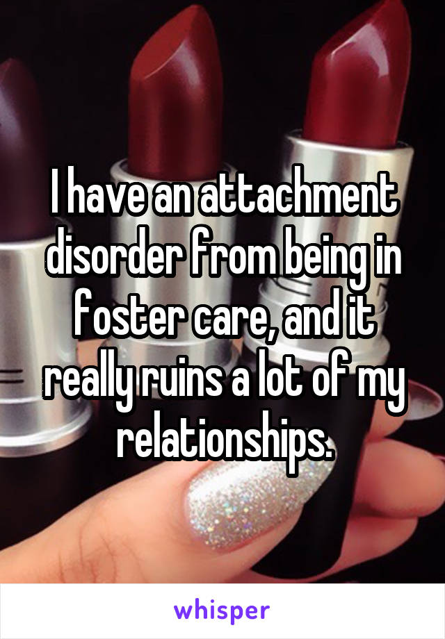 I have an attachment disorder from being in foster care, and it really ruins a lot of my relationships.