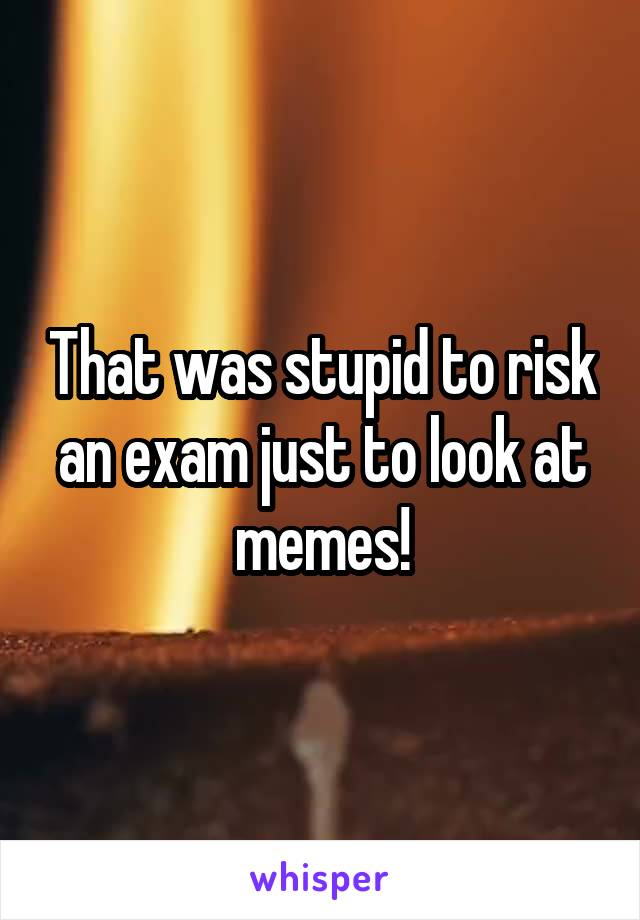 That was stupid to risk an exam just to look at memes!