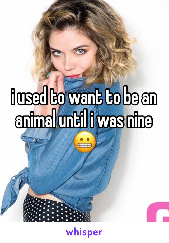 i used to want to be an animal until i was nine 😬
