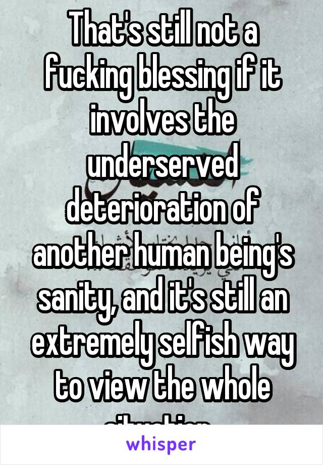 That's still not a fucking blessing if it involves the underserved deterioration of another human being's sanity, and it's still an extremely selfish way to view the whole situation. 