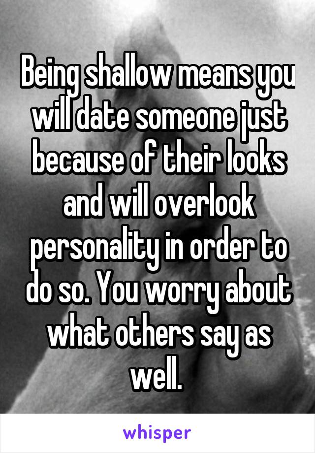 Being shallow means you will date someone just because of their looks and will overlook personality in order to do so. You worry about what others say as well. 