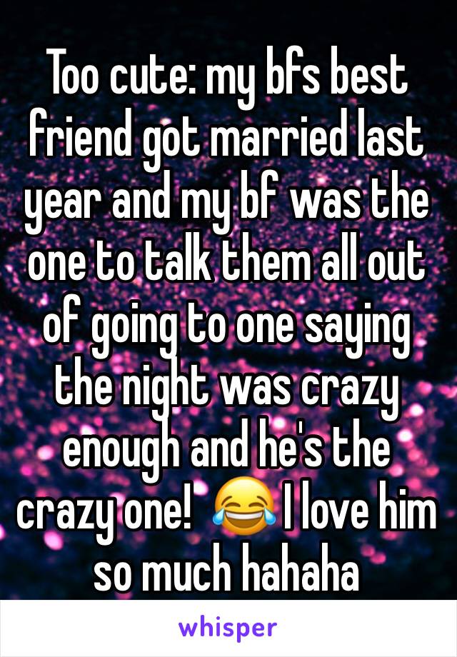 Too cute: my bfs best friend got married last year and my bf was the one to talk them all out of going to one saying the night was crazy enough and he's the crazy one!  😂 I love him so much hahaha 