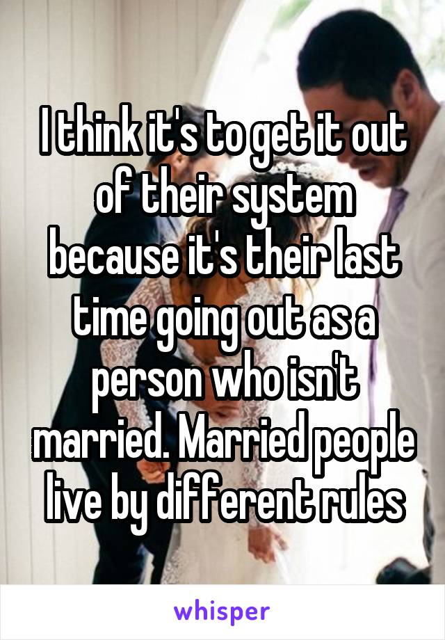 I think it's to get it out of their system because it's their last time going out as a person who isn't married. Married people live by different rules