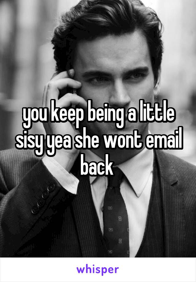 you keep being a little sisy yea she wont email back 