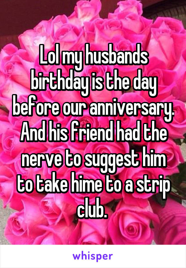 Lol my husbands birthday is the day before our anniversary. And his friend had the nerve to suggest him to take hime to a strip club. 