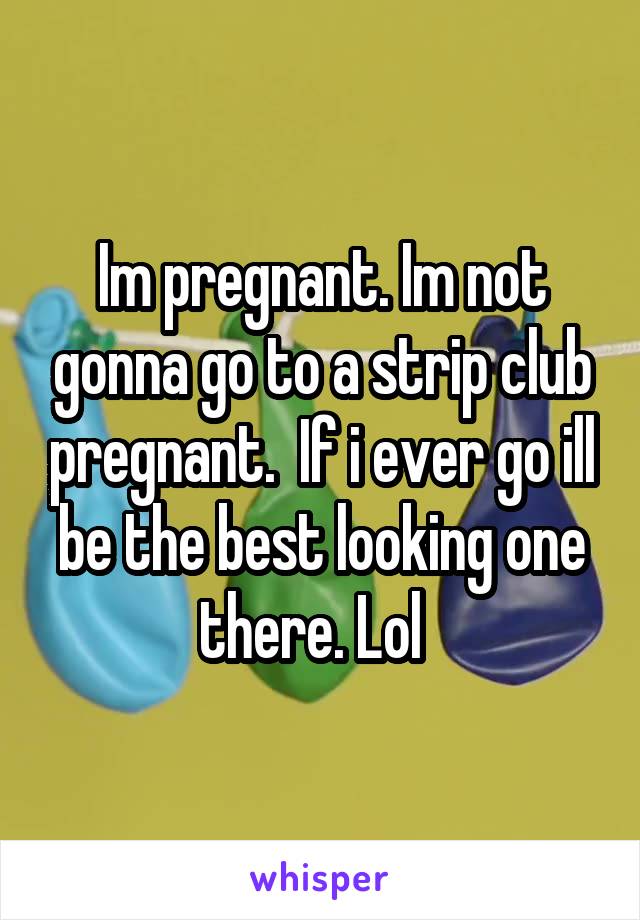 Im pregnant. Im not gonna go to a strip club pregnant.  If i ever go ill be the best looking one there. Lol  