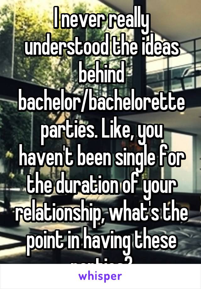 I never really understood the ideas behind bachelor/bachelorette parties. Like, you haven't been single for the duration of your relationship, what's the point in having these parties?