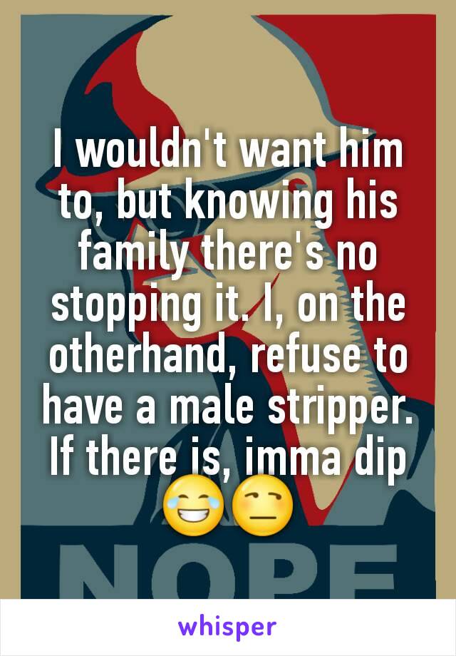 I wouldn't want him to, but knowing his family there's no stopping it. I, on the otherhand, refuse to have a male stripper. If there is, imma dip 😂😒