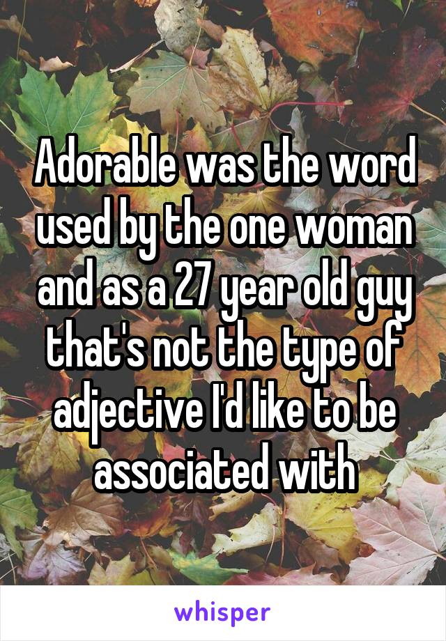 Adorable was the word used by the one woman and as a 27 year old guy that's not the type of adjective I'd like to be associated with