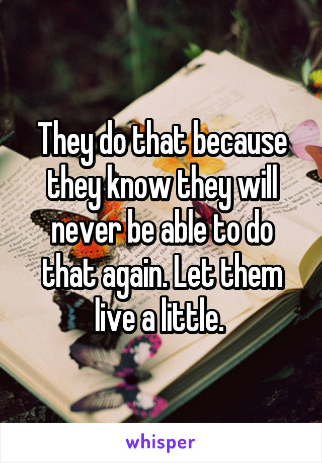 They do that because they know they will never be able to do that again. Let them live a little. 