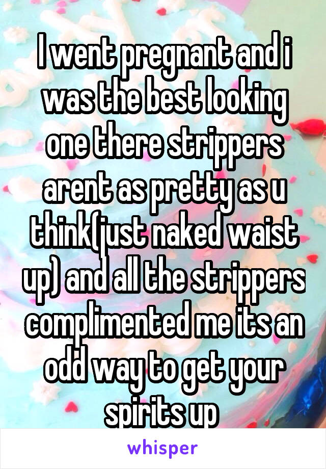 I went pregnant and i was the best looking one there strippers arent as pretty as u think(just naked waist up) and all the strippers complimented me its an odd way to get your spirits up 