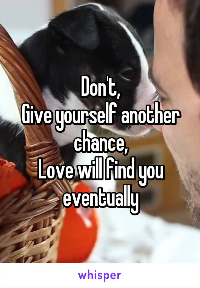 Don't,
Give yourself another chance,
Love will find you eventually