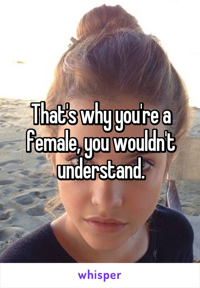 That's why you're a female, you wouldn't understand.