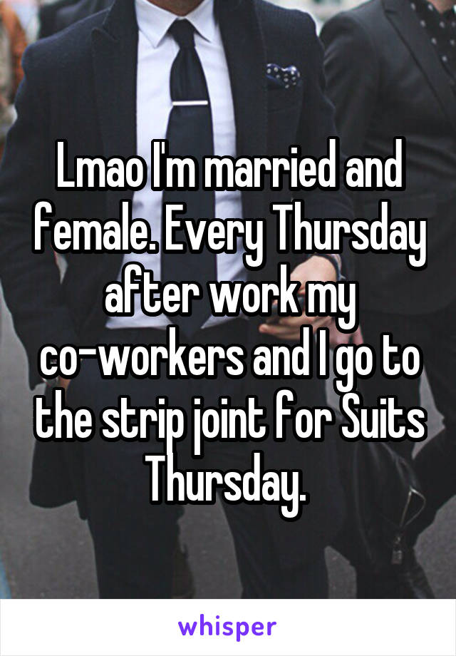 Lmao I'm married and female. Every Thursday after work my co-workers and I go to the strip joint for Suits Thursday. 