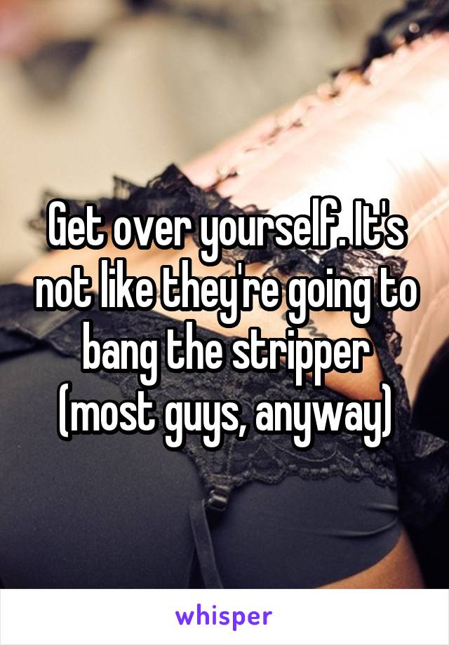 Get over yourself. It's not like they're going to bang the stripper (most guys, anyway)