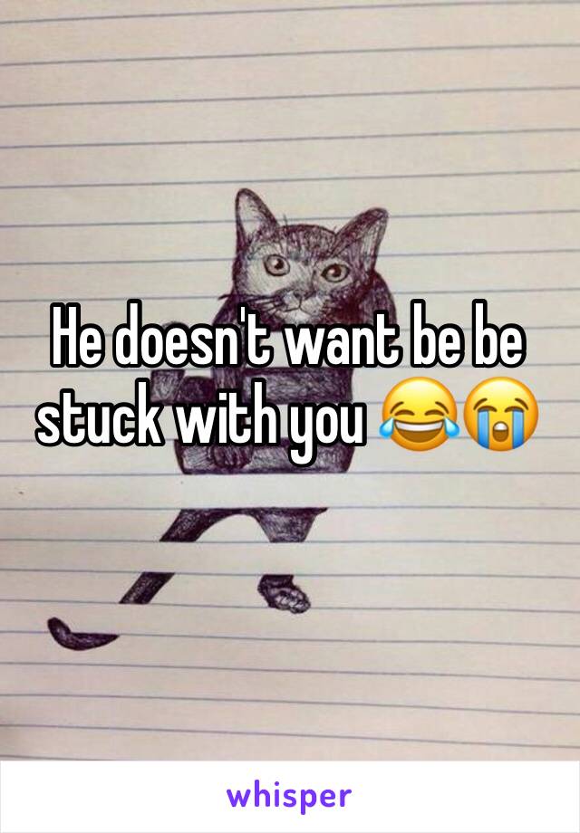 He doesn't want be be stuck with you 😂😭