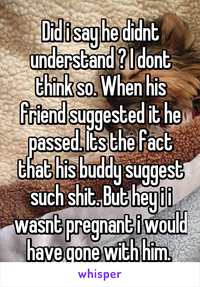 Did i say he didnt understand ? I dont think so. When his friend suggested it he passed. Its the fact that his buddy suggest such shit. But hey i i wasnt pregnant i would have gone with him. 