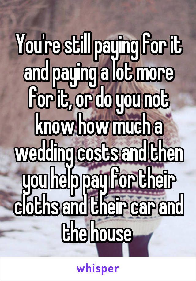 You're still paying for it and paying a lot more for it, or do you not know how much a wedding costs and then you help pay for their cloths and their car and the house 