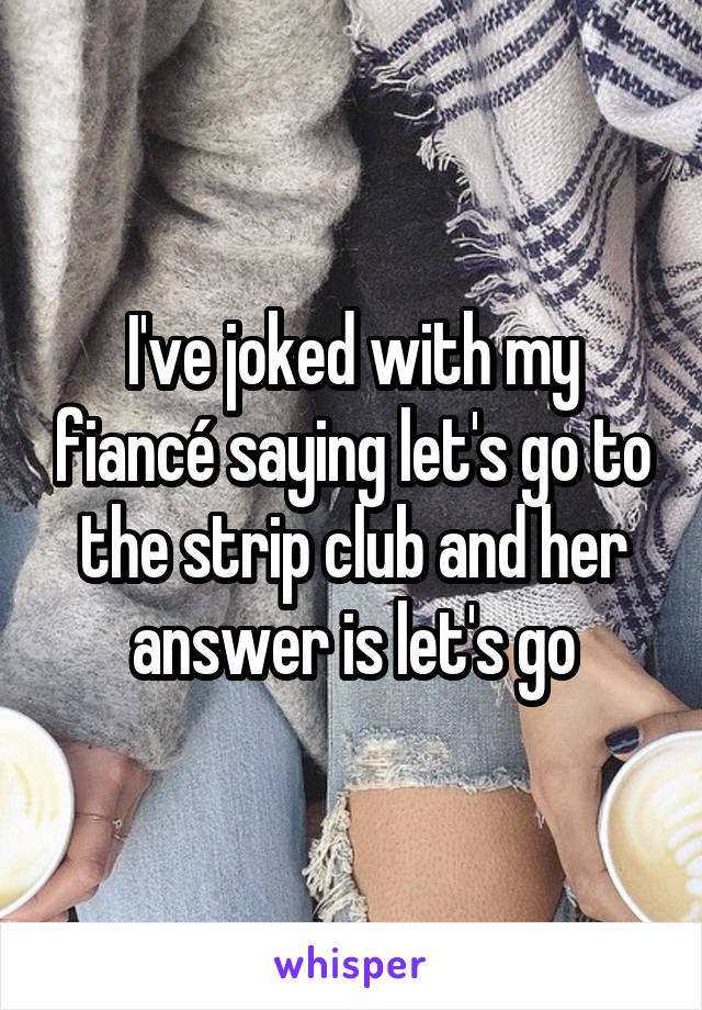 I've joked with my fiancé saying let's go to the strip club and her answer is let's go