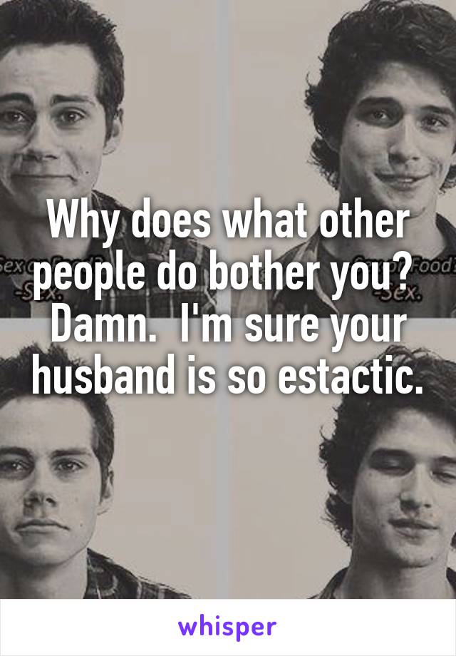 Why does what other people do bother you?  Damn.  I'm sure your husband is so estactic. 