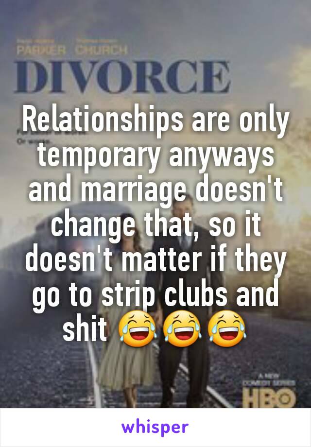 Relationships are only temporary anyways and marriage doesn't change that, so it doesn't matter if they go to strip clubs and shit 😂😂😂