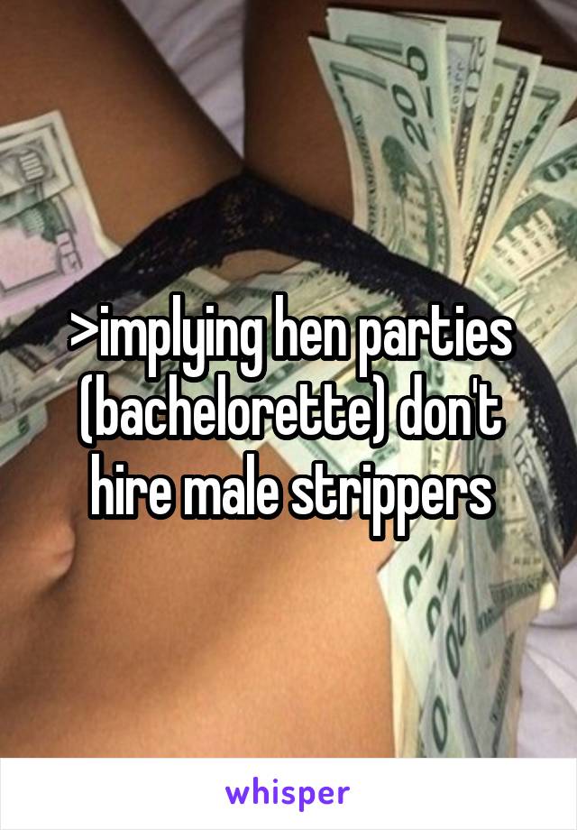 >implying hen parties (bachelorette) don't hire male strippers