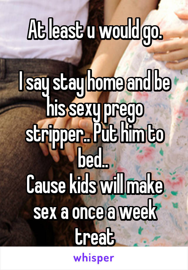 At least u would go.

I say stay home and be his sexy prego stripper.. Put him to bed.. 
Cause kids will make sex a once a week treat