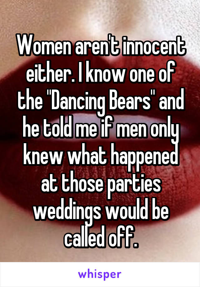 Women aren't innocent either. I know one of the "Dancing Bears" and he told me if men only knew what happened at those parties weddings would be called off.