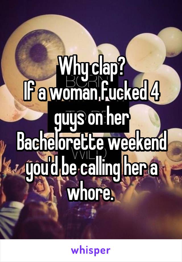 Why clap?
If a woman fucked 4 guys on her Bachelorette weekend you'd be calling her a whore. 