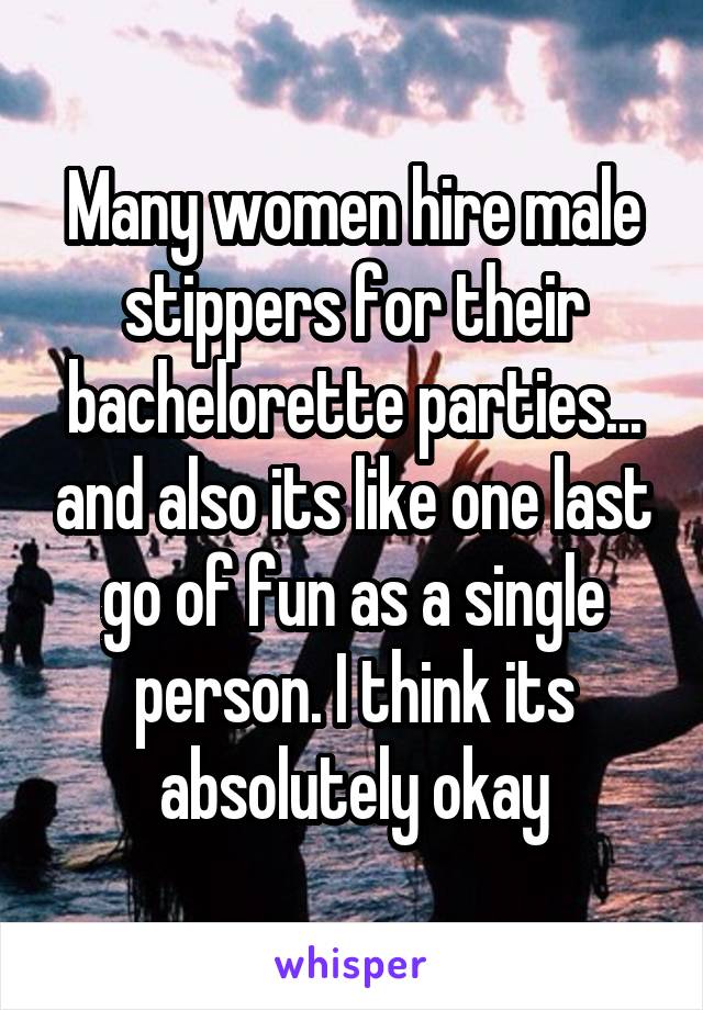 Many women hire male stippers for their bachelorette parties... and also its like one last go of fun as a single person. I think its absolutely okay