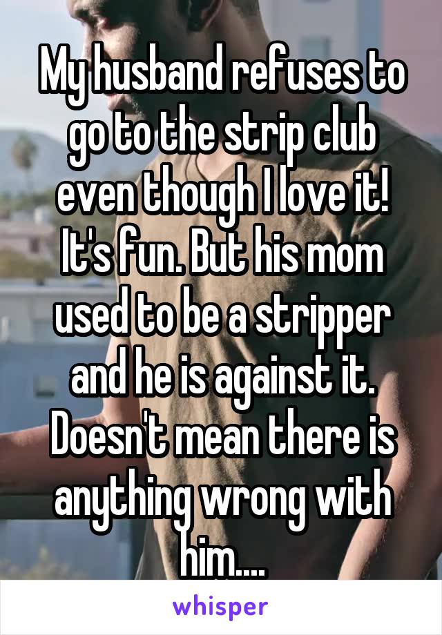 My husband refuses to go to the strip club even though I love it! It's fun. But his mom used to be a stripper and he is against it. Doesn't mean there is anything wrong with him....