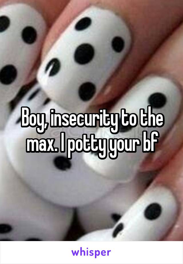 Boy, insecurity to the max. I potty your bf