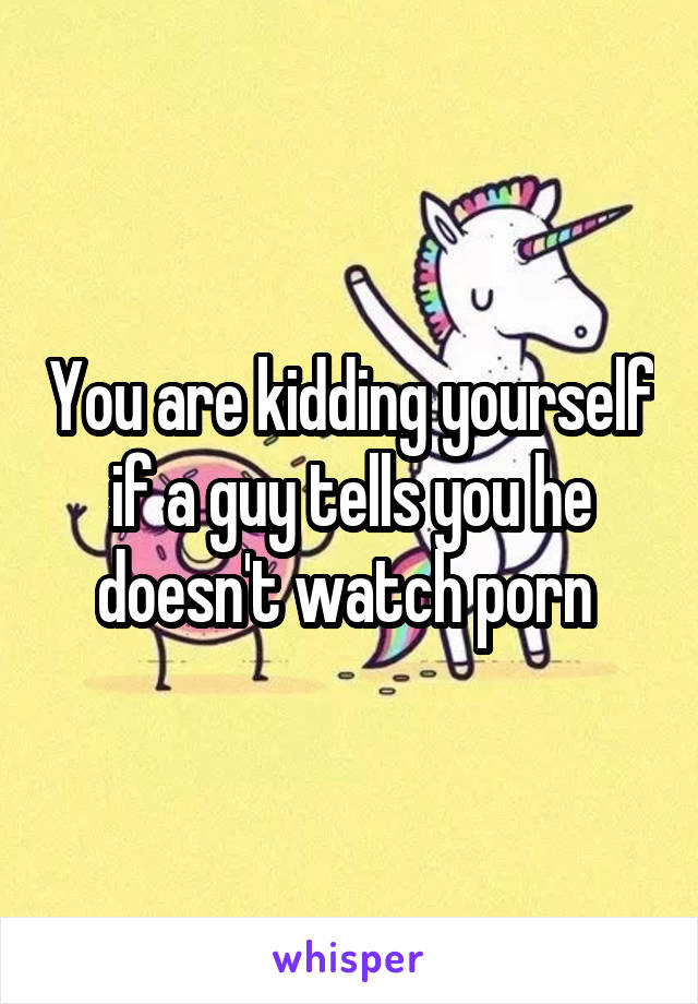 You are kidding yourself if a guy tells you he doesn't watch porn 