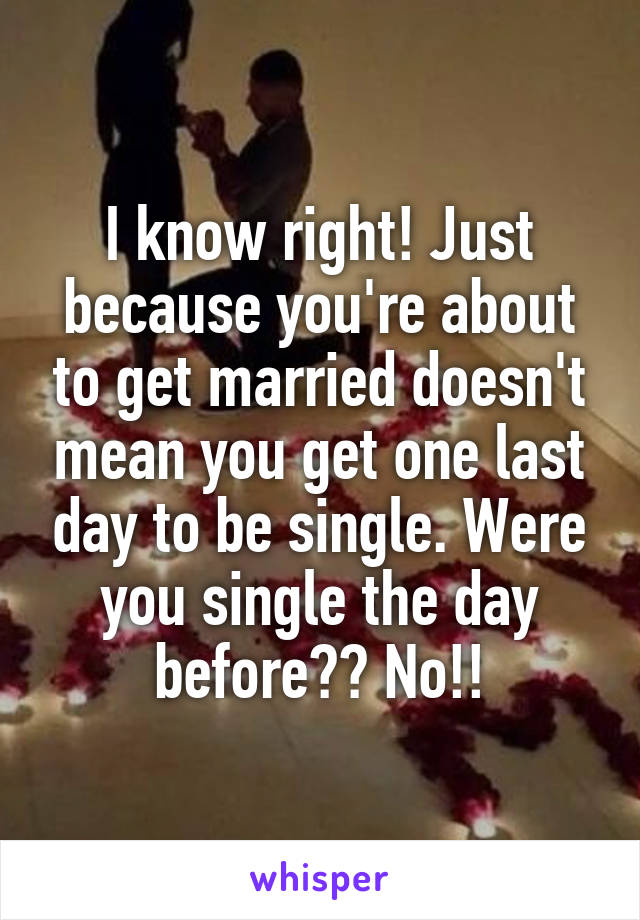 I know right! Just because you're about to get married doesn't mean you get one last day to be single. Were you single the day before?? No!!