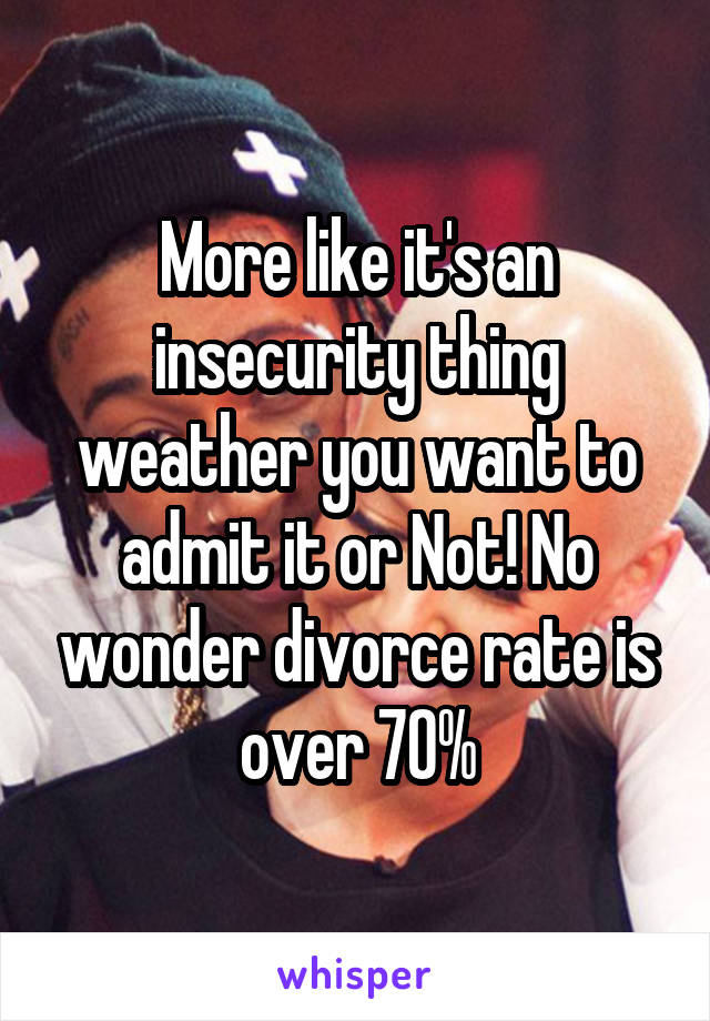 More like it's an insecurity thing weather you want to admit it or Not! No wonder divorce rate is over 70%