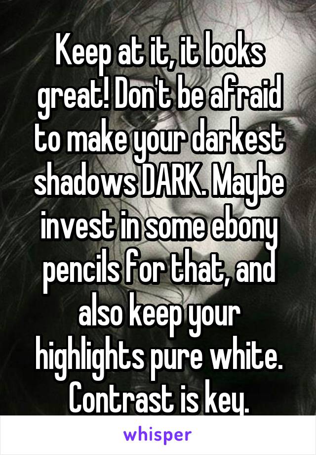 Keep at it, it looks great! Don't be afraid to make your darkest shadows DARK. Maybe invest in some ebony pencils for that, and also keep your highlights pure white. Contrast is key.