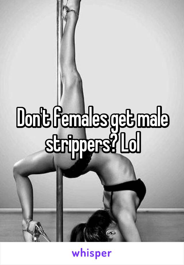 Don't females get male strippers? Lol